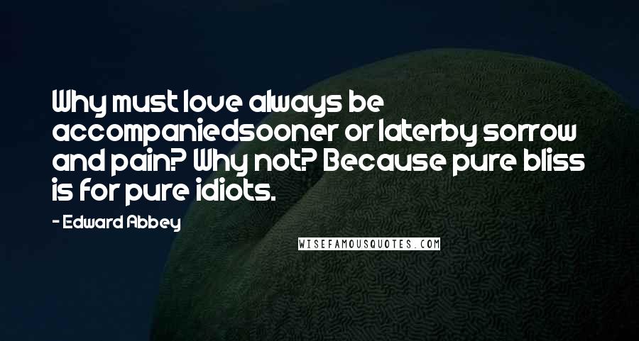 Edward Abbey Quotes: Why must love always be accompaniedsooner or laterby sorrow and pain? Why not? Because pure bliss is for pure idiots.