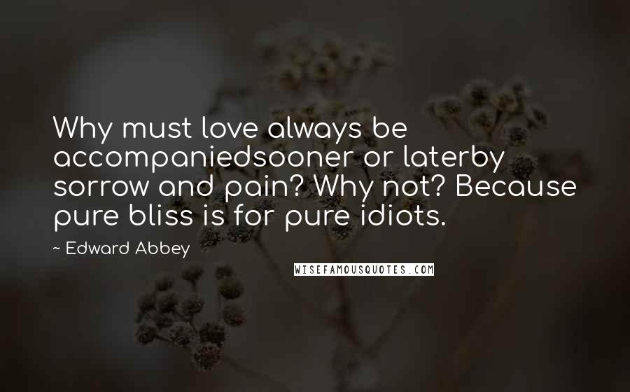 Edward Abbey Quotes: Why must love always be accompaniedsooner or laterby sorrow and pain? Why not? Because pure bliss is for pure idiots.