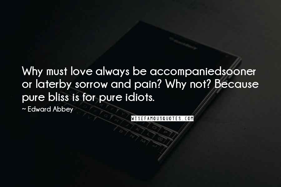 Edward Abbey Quotes: Why must love always be accompaniedsooner or laterby sorrow and pain? Why not? Because pure bliss is for pure idiots.