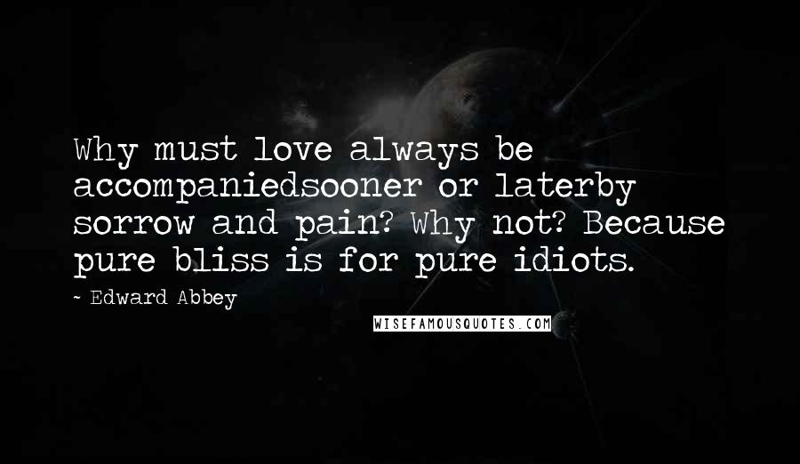 Edward Abbey Quotes: Why must love always be accompaniedsooner or laterby sorrow and pain? Why not? Because pure bliss is for pure idiots.