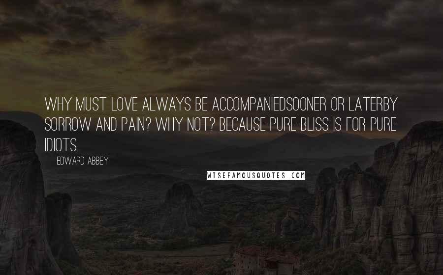 Edward Abbey Quotes: Why must love always be accompaniedsooner or laterby sorrow and pain? Why not? Because pure bliss is for pure idiots.