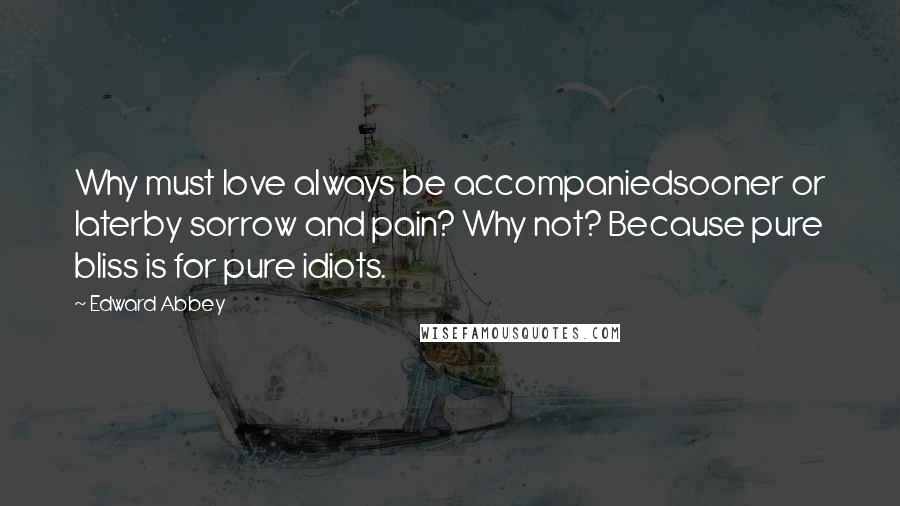 Edward Abbey Quotes: Why must love always be accompaniedsooner or laterby sorrow and pain? Why not? Because pure bliss is for pure idiots.