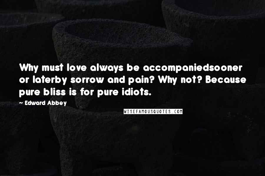 Edward Abbey Quotes: Why must love always be accompaniedsooner or laterby sorrow and pain? Why not? Because pure bliss is for pure idiots.