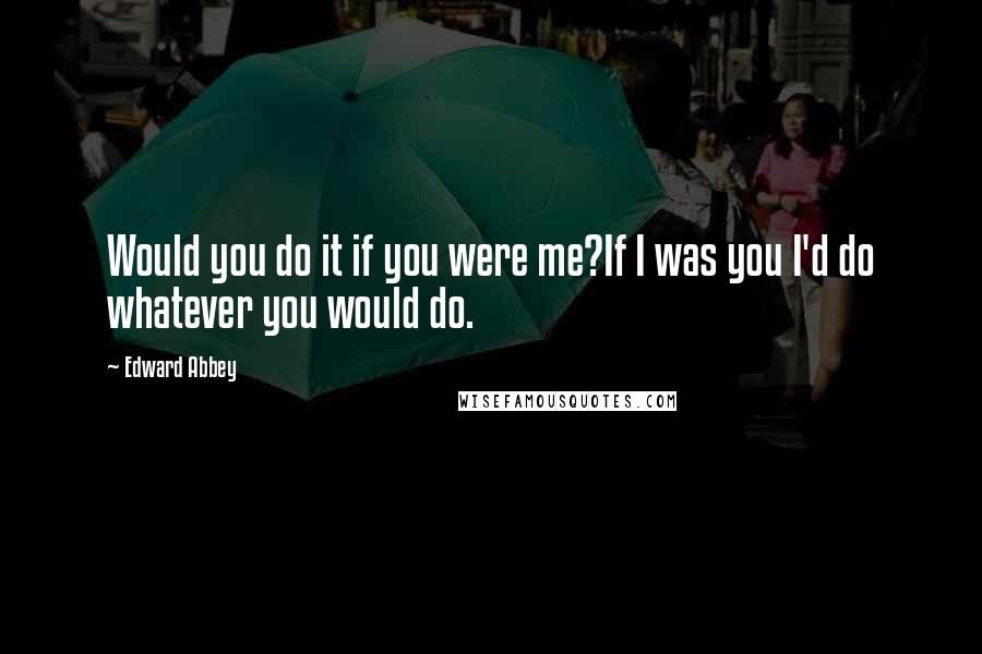 Edward Abbey Quotes: Would you do it if you were me?If I was you I'd do whatever you would do.