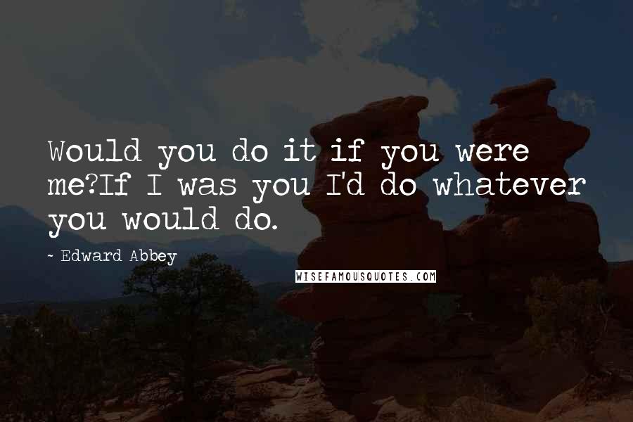 Edward Abbey Quotes: Would you do it if you were me?If I was you I'd do whatever you would do.