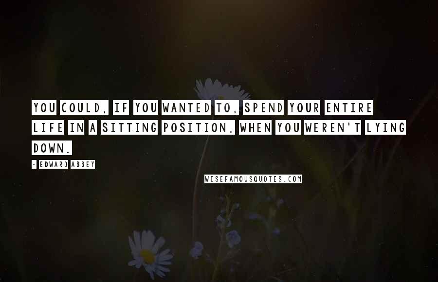 Edward Abbey Quotes: You could, if you wanted to, spend your entire life in a sitting position. When you weren't lying down.