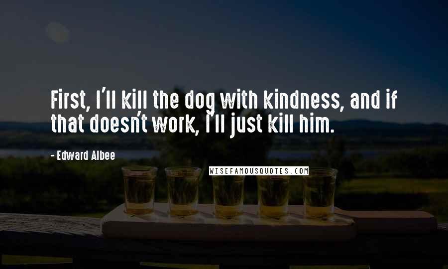 Edward Albee Quotes: First, I'll kill the dog with kindness, and if that doesn't work, I'll just kill him.
