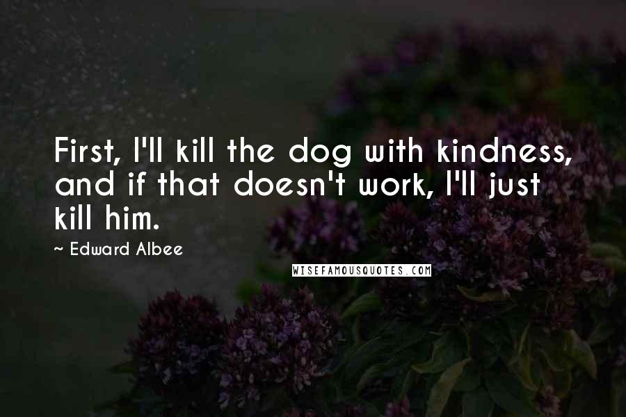 Edward Albee Quotes: First, I'll kill the dog with kindness, and if that doesn't work, I'll just kill him.