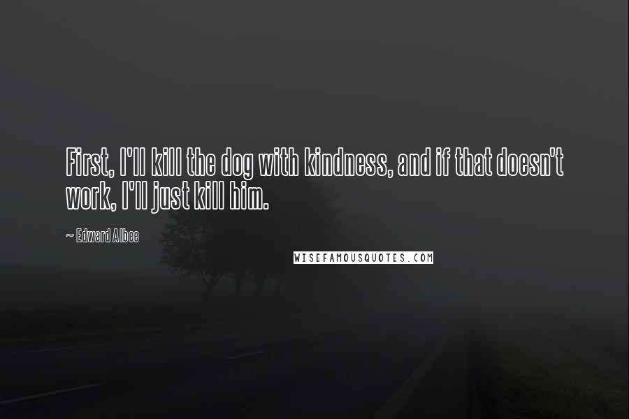 Edward Albee Quotes: First, I'll kill the dog with kindness, and if that doesn't work, I'll just kill him.