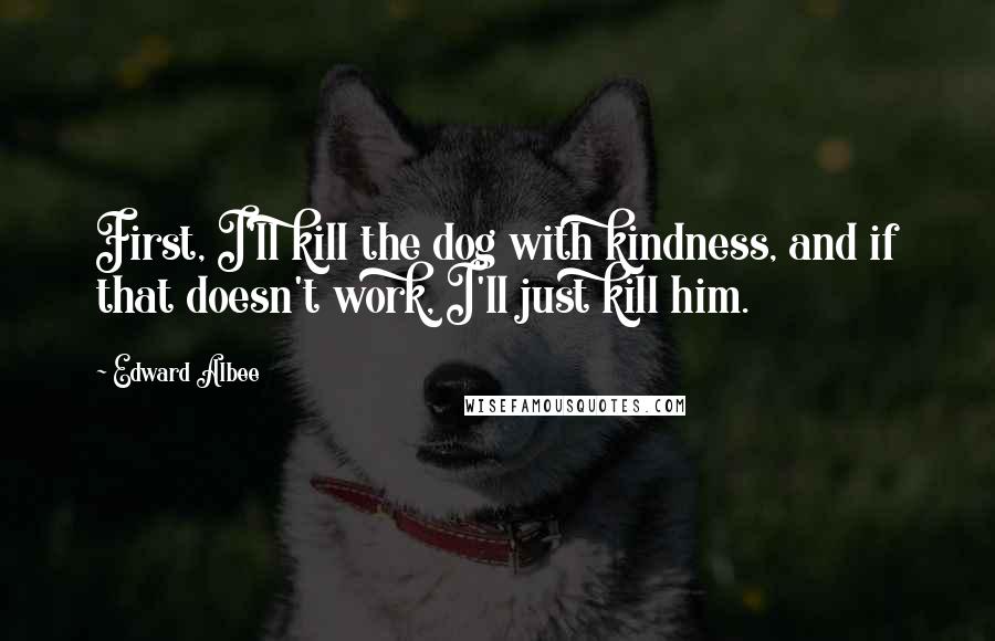 Edward Albee Quotes: First, I'll kill the dog with kindness, and if that doesn't work, I'll just kill him.