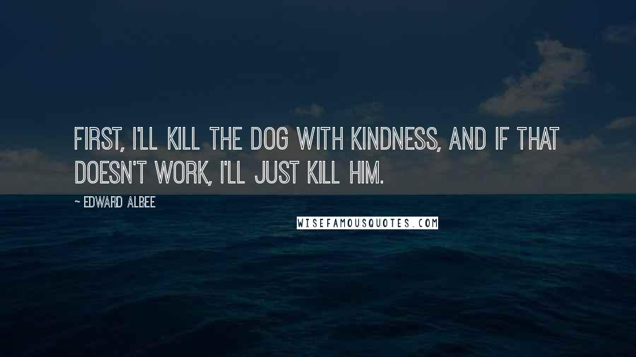 Edward Albee Quotes: First, I'll kill the dog with kindness, and if that doesn't work, I'll just kill him.