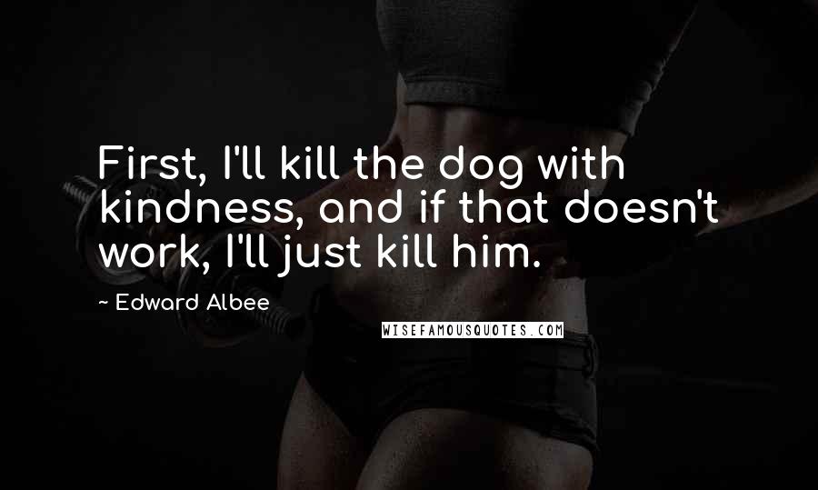 Edward Albee Quotes: First, I'll kill the dog with kindness, and if that doesn't work, I'll just kill him.