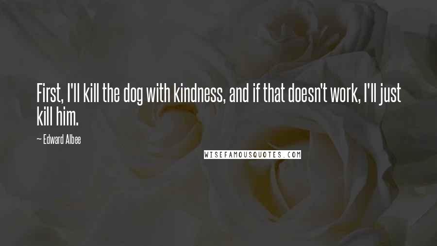 Edward Albee Quotes: First, I'll kill the dog with kindness, and if that doesn't work, I'll just kill him.