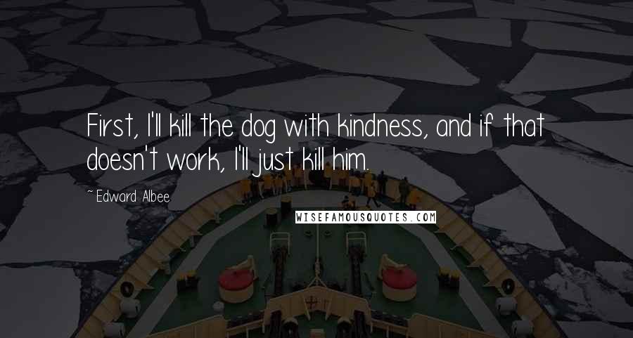 Edward Albee Quotes: First, I'll kill the dog with kindness, and if that doesn't work, I'll just kill him.