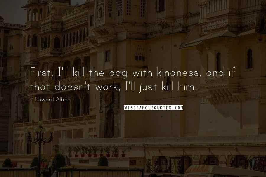 Edward Albee Quotes: First, I'll kill the dog with kindness, and if that doesn't work, I'll just kill him.