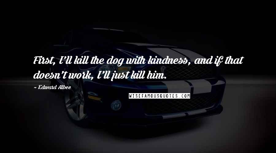 Edward Albee Quotes: First, I'll kill the dog with kindness, and if that doesn't work, I'll just kill him.