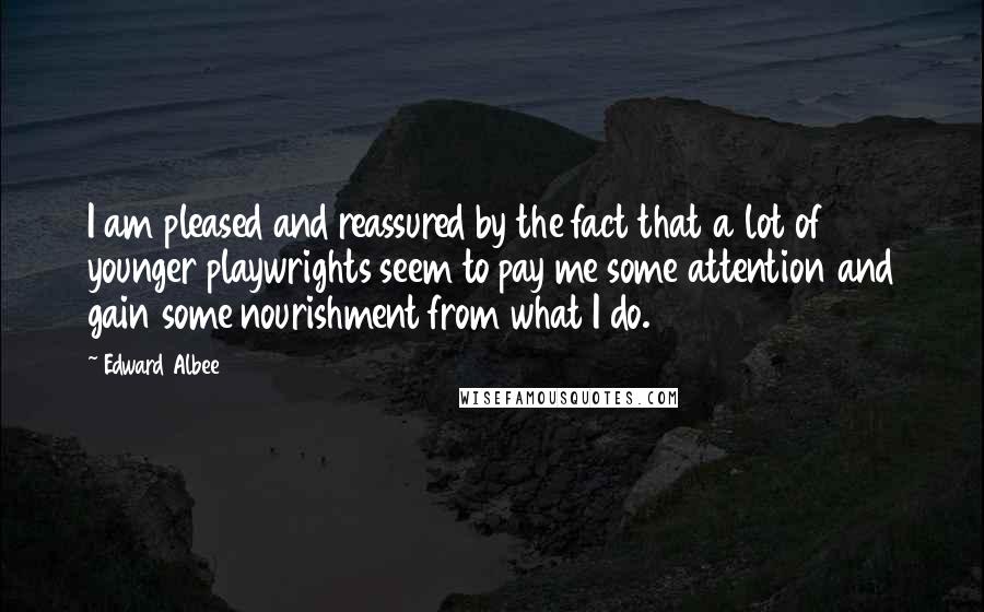 Edward Albee Quotes: I am pleased and reassured by the fact that a lot of younger playwrights seem to pay me some attention and gain some nourishment from what I do.