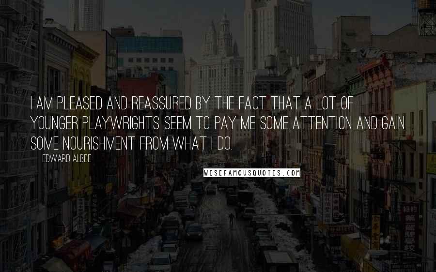 Edward Albee Quotes: I am pleased and reassured by the fact that a lot of younger playwrights seem to pay me some attention and gain some nourishment from what I do.