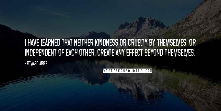 Edward Albee Quotes: I have learned that neither kindness or cruelty by themselves, or independent of each other, create any effect beyond themselves.