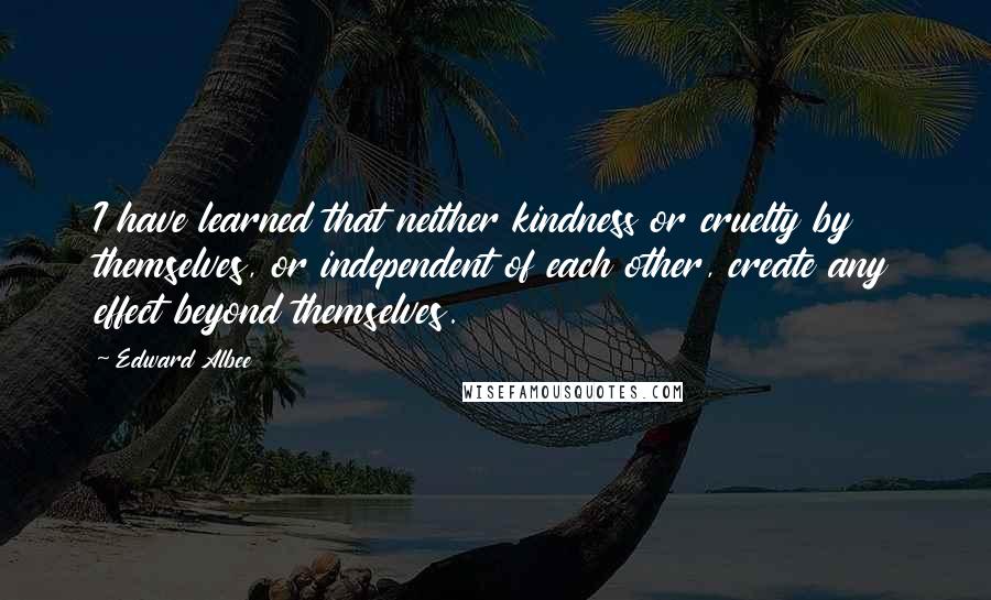 Edward Albee Quotes: I have learned that neither kindness or cruelty by themselves, or independent of each other, create any effect beyond themselves.