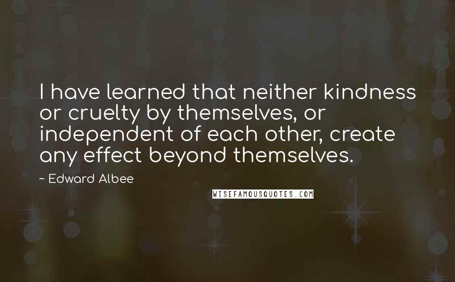 Edward Albee Quotes: I have learned that neither kindness or cruelty by themselves, or independent of each other, create any effect beyond themselves.