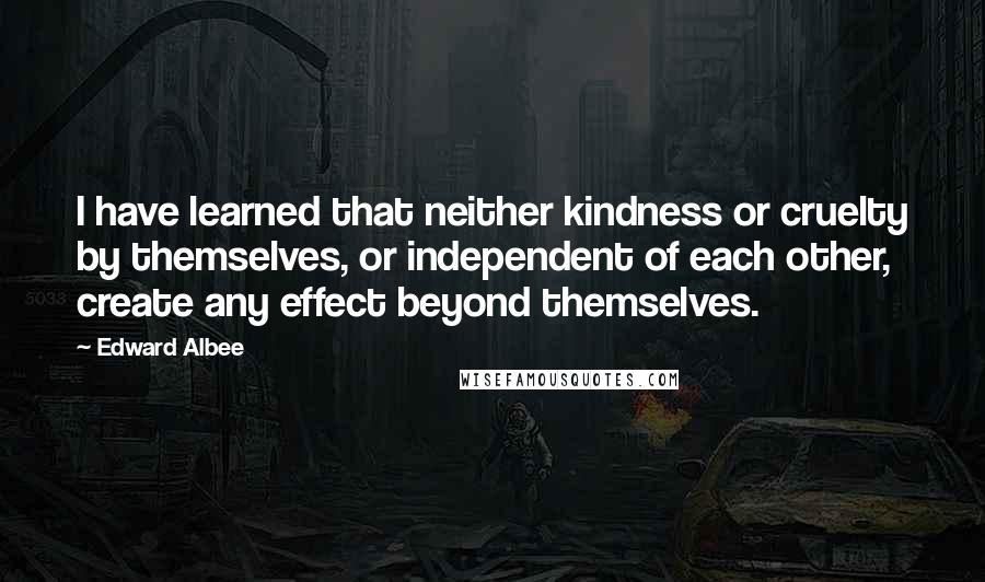 Edward Albee Quotes: I have learned that neither kindness or cruelty by themselves, or independent of each other, create any effect beyond themselves.