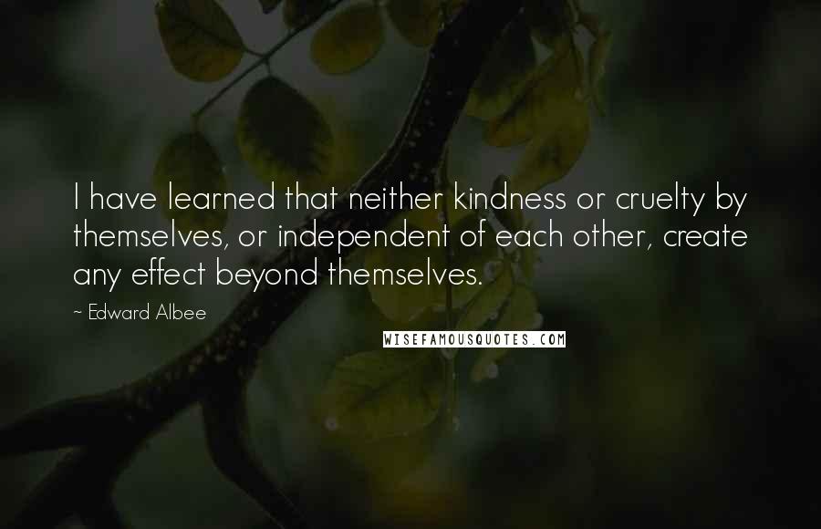 Edward Albee Quotes: I have learned that neither kindness or cruelty by themselves, or independent of each other, create any effect beyond themselves.