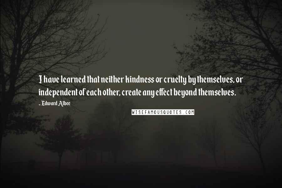 Edward Albee Quotes: I have learned that neither kindness or cruelty by themselves, or independent of each other, create any effect beyond themselves.