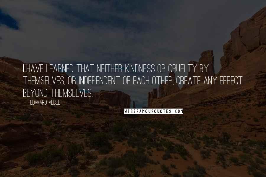 Edward Albee Quotes: I have learned that neither kindness or cruelty by themselves, or independent of each other, create any effect beyond themselves.