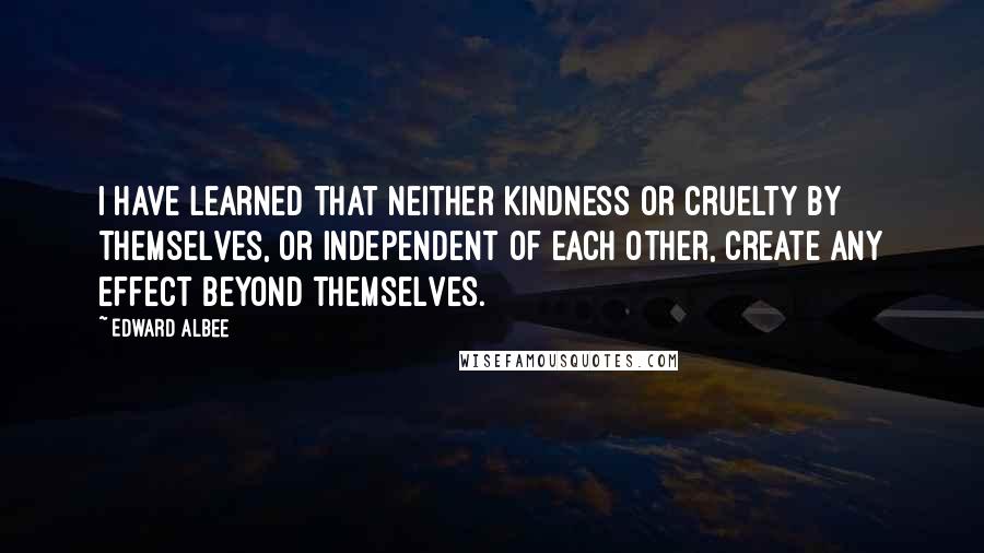 Edward Albee Quotes: I have learned that neither kindness or cruelty by themselves, or independent of each other, create any effect beyond themselves.