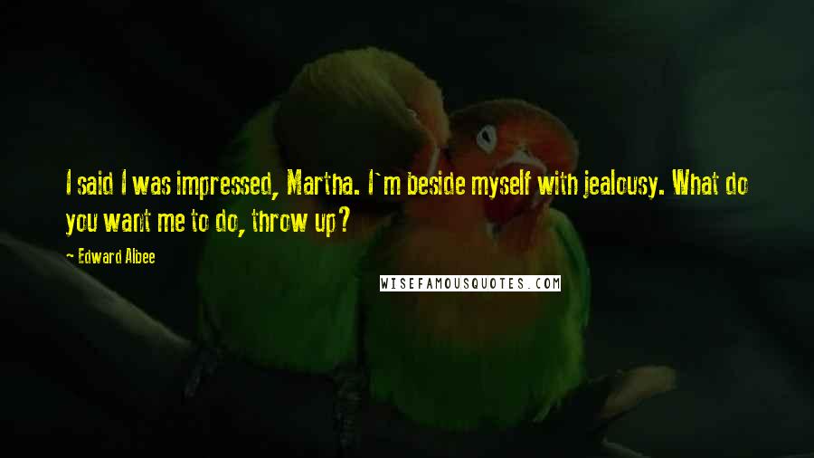 Edward Albee Quotes: I said I was impressed, Martha. I'm beside myself with jealousy. What do you want me to do, throw up?