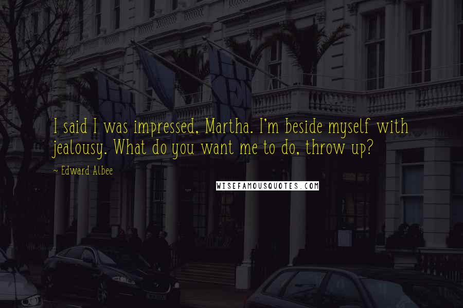 Edward Albee Quotes: I said I was impressed, Martha. I'm beside myself with jealousy. What do you want me to do, throw up?