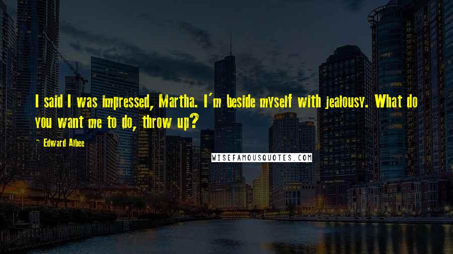 Edward Albee Quotes: I said I was impressed, Martha. I'm beside myself with jealousy. What do you want me to do, throw up?