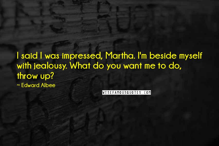 Edward Albee Quotes: I said I was impressed, Martha. I'm beside myself with jealousy. What do you want me to do, throw up?