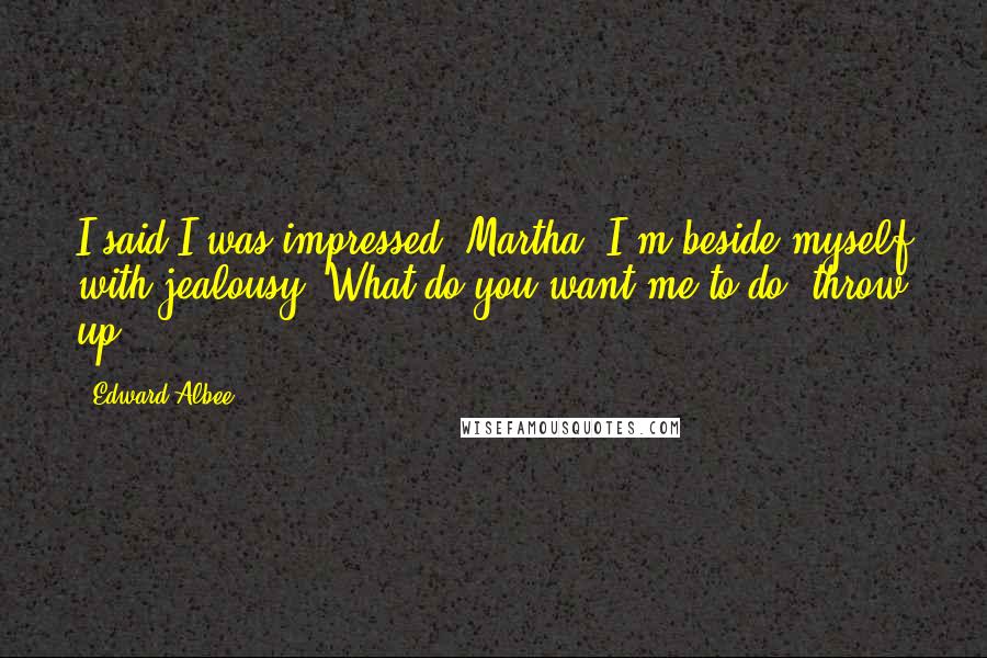 Edward Albee Quotes: I said I was impressed, Martha. I'm beside myself with jealousy. What do you want me to do, throw up?