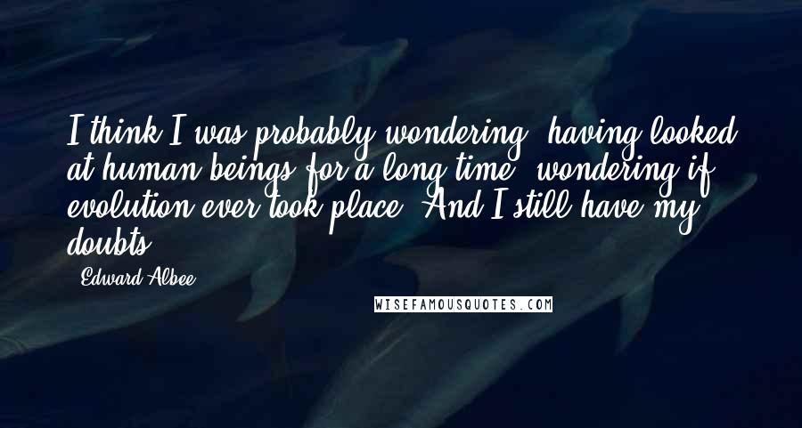 Edward Albee Quotes: I think I was probably wondering, having looked at human beings for a long time, wondering if evolution ever took place. And I still have my doubts.