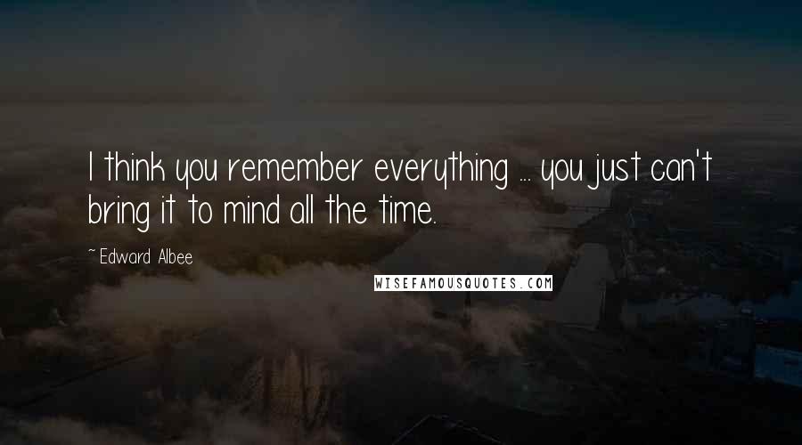 Edward Albee Quotes: I think you remember everything ... you just can't bring it to mind all the time.