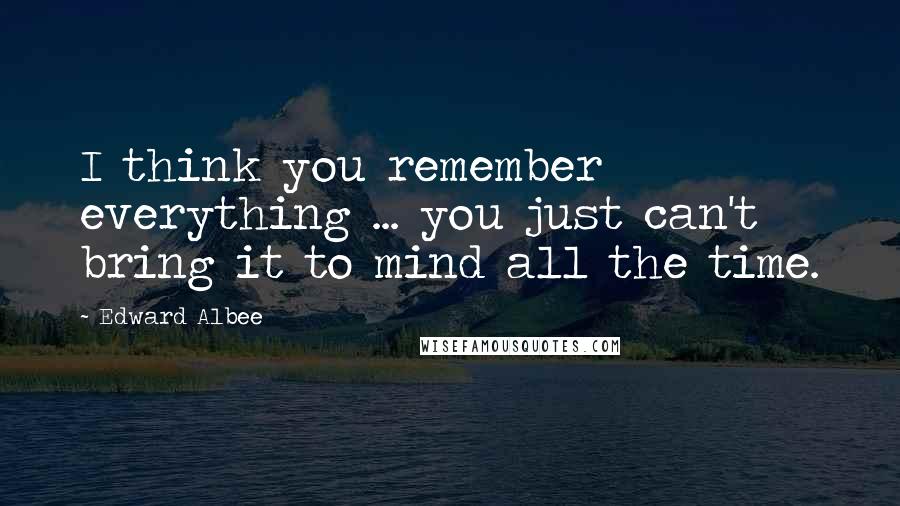 Edward Albee Quotes: I think you remember everything ... you just can't bring it to mind all the time.