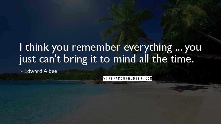 Edward Albee Quotes: I think you remember everything ... you just can't bring it to mind all the time.