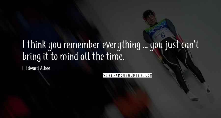 Edward Albee Quotes: I think you remember everything ... you just can't bring it to mind all the time.