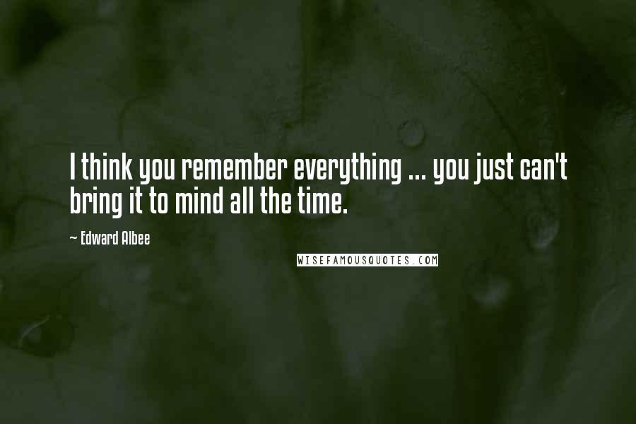 Edward Albee Quotes: I think you remember everything ... you just can't bring it to mind all the time.