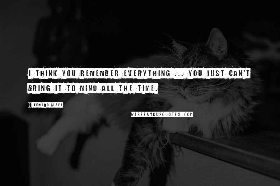 Edward Albee Quotes: I think you remember everything ... you just can't bring it to mind all the time.