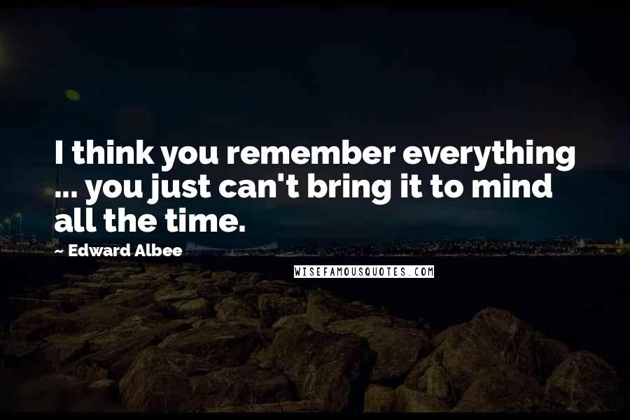 Edward Albee Quotes: I think you remember everything ... you just can't bring it to mind all the time.