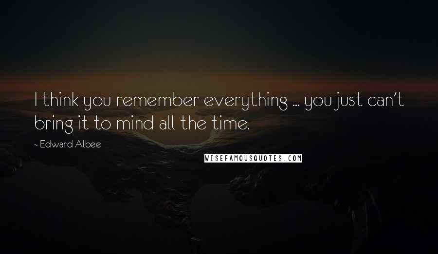 Edward Albee Quotes: I think you remember everything ... you just can't bring it to mind all the time.