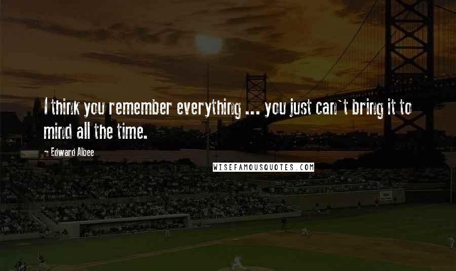 Edward Albee Quotes: I think you remember everything ... you just can't bring it to mind all the time.