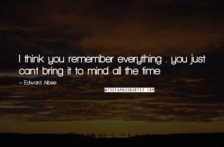 Edward Albee Quotes: I think you remember everything ... you just can't bring it to mind all the time.