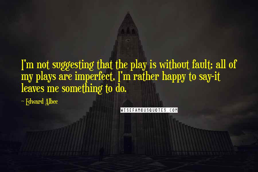 Edward Albee Quotes: I'm not suggesting that the play is without fault; all of my plays are imperfect, I'm rather happy to say-it leaves me something to do.
