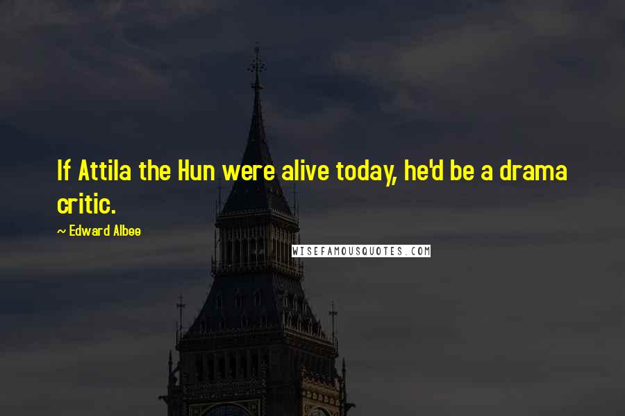 Edward Albee Quotes: If Attila the Hun were alive today, he'd be a drama critic.