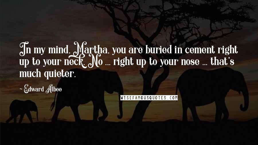 Edward Albee Quotes: In my mind, Martha, you are buried in cement right up to your neck. No ... right up to your nose ... that's much quieter.
