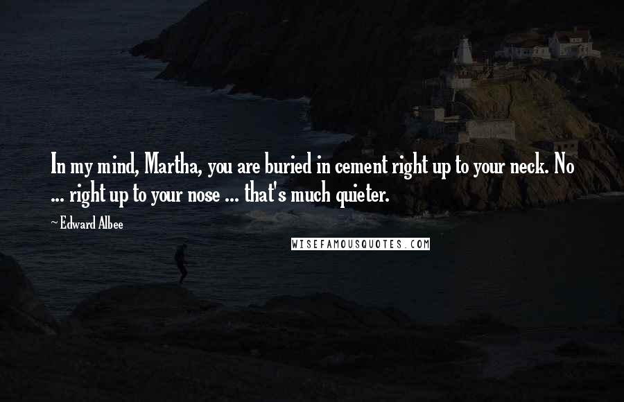 Edward Albee Quotes: In my mind, Martha, you are buried in cement right up to your neck. No ... right up to your nose ... that's much quieter.